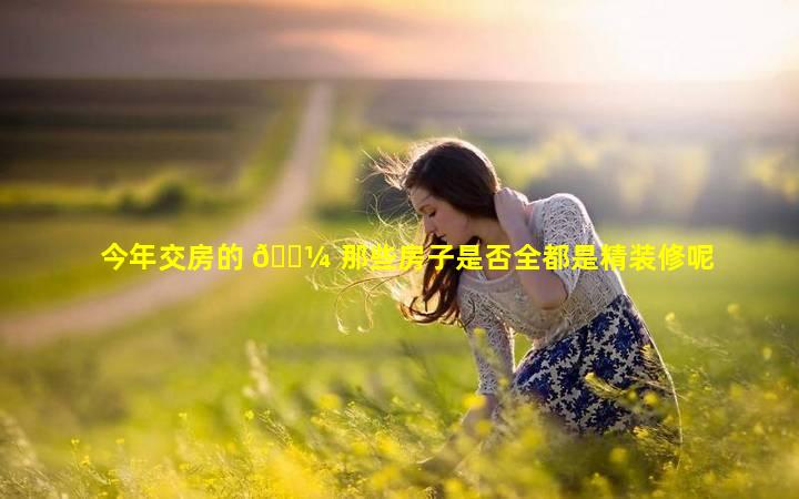 今年交房的 🌼 那些房子是否全都是精装修呢